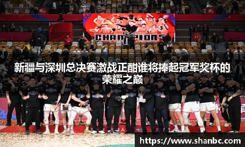 新疆与深圳总决赛激战正酣谁将捧起冠军奖杯的荣耀之巅